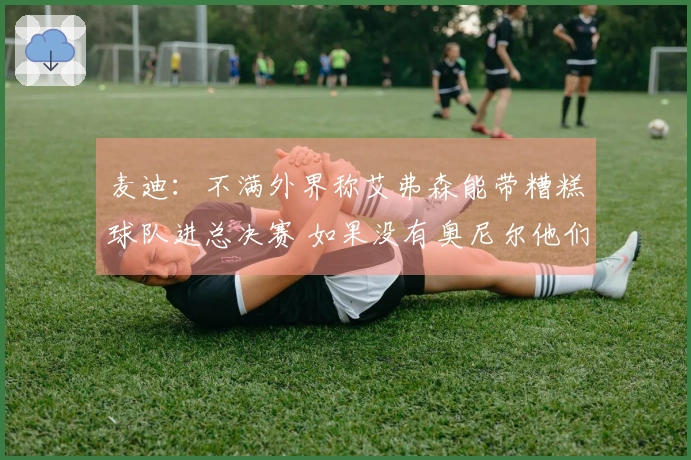 麦迪：不满外界称艾弗森能带糟糕球队进总决赛 如果没有奥尼尔他们早已夺冠
